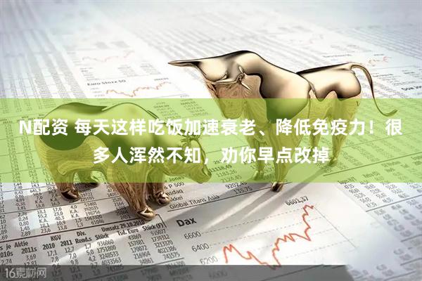 N配资 每天这样吃饭加速衰老、降低免疫力！很多人浑然不知，劝你早点改掉