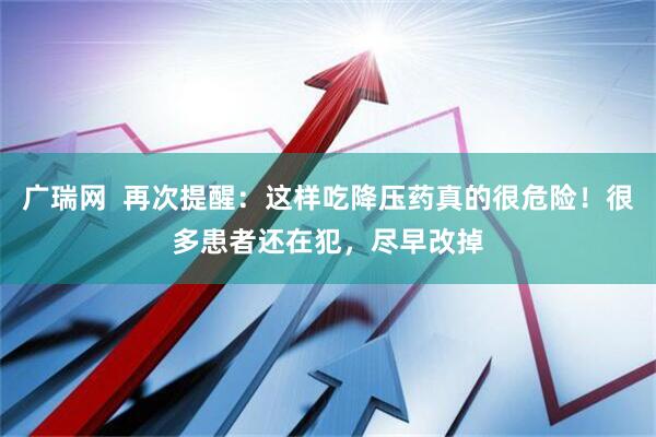 广瑞网  再次提醒：这样吃降压药真的很危险！很多患者还在犯，尽早改掉