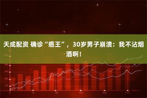 天成配资 确诊“癌王”，30岁男子崩溃：我不沾烟酒啊！