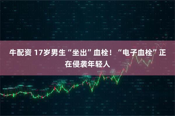 牛配资 17岁男生“坐出”血栓！“电子血栓”正在侵袭年轻人