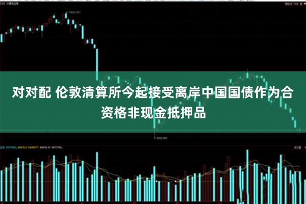 对对配 伦敦清算所今起接受离岸中国国债作为合资格非现金抵押品