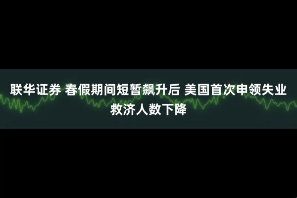 联华证券 春假期间短暂飙升后 美国首次申领失业救济人数下降