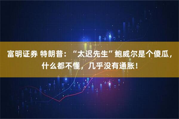 富明证券 特朗普：“太迟先生”鲍威尔是个傻瓜，什么都不懂，几乎没有通胀！
