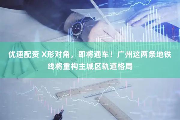 优速配资 X形对角，即将通车！广州这两条地铁线将重构主城区轨道格局
