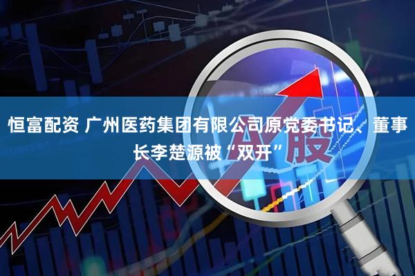 恒富配资 广州医药集团有限公司原党委书记、董事长李楚源被“双开”