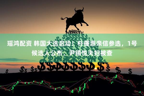 瑶鸿配资 韩国大选启动！朴槿惠亲信参选，1号候选人公布，尹锡悦夫妇被查