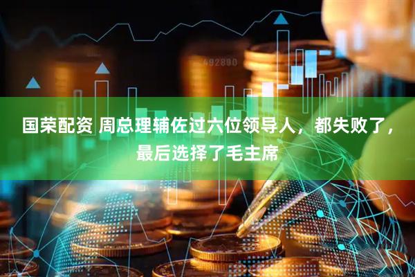 国荣配资 周总理辅佐过六位领导人，都失败了，最后选择了毛主席
