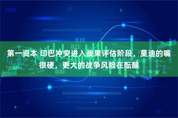 第一资本 印巴冲突进入战果评估阶段，莫迪的嘴很硬，更大的战争风险在酝酿