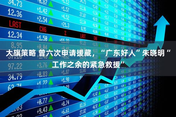 大旗策略 曾六次申请援藏，“广东好人”朱晓明“工作之余的紧急救援”