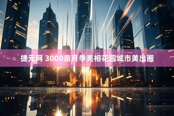 捷元网 3000亩月季亮相花园城市美出圈