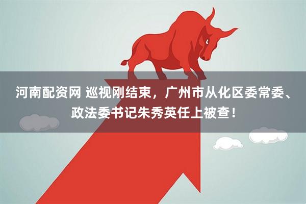 河南配资网 巡视刚结束，广州市从化区委常委、政法委书记朱秀英任上被查！