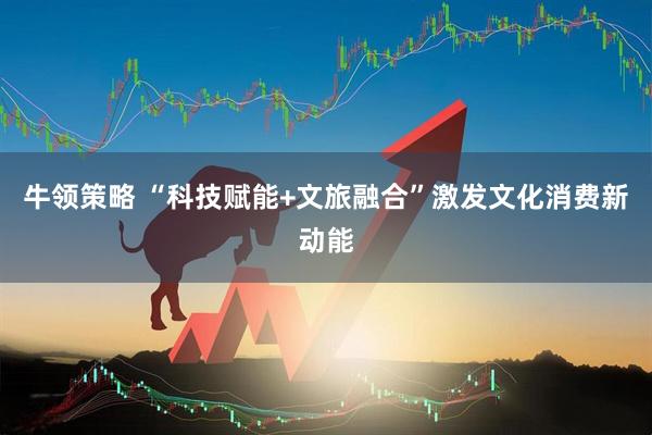 牛领策略 “科技赋能+文旅融合”激发文化消费新动能