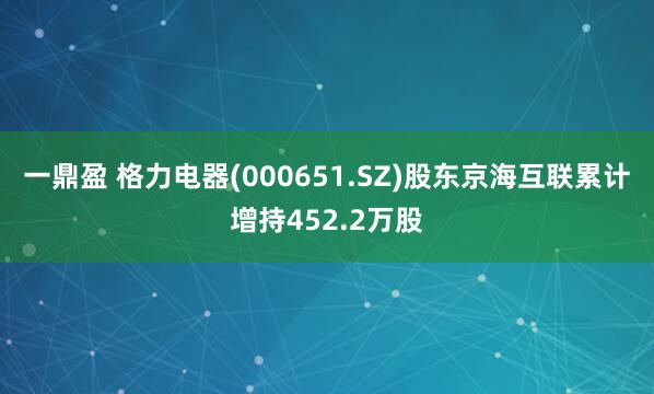 一鼎盈 格力电器(000651.SZ)股东京海互联累计增持452.2万股