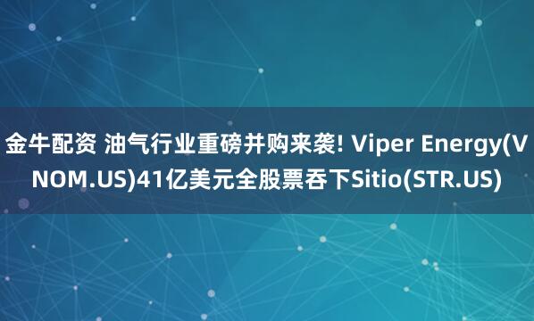 金牛配资 油气行业重磅并购来袭! Viper Energy(VNOM.US)41亿美元全股票吞下Sitio(STR.US)