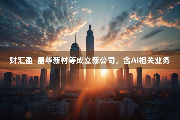 财汇盈  晶华新材等成立新公司，含AI相关业务