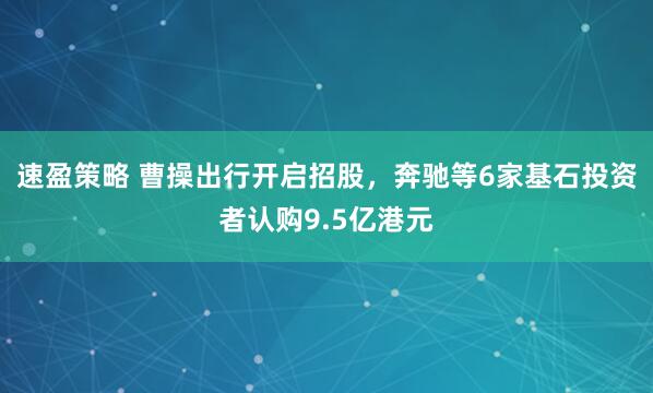 速盈策略 曹操出行开启招股，奔驰等6家基石投资者认购9.5亿港元