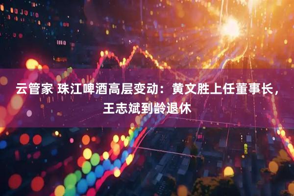 云管家 珠江啤酒高层变动：黄文胜上任董事长，王志斌到龄退休