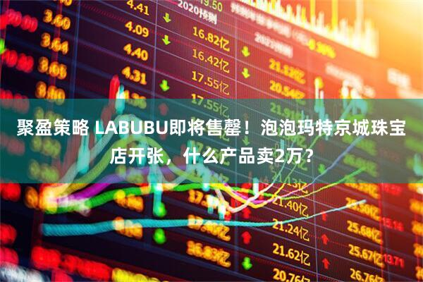 聚盈策略 LABUBU即将售罄！泡泡玛特京城珠宝店开张，什么产品卖2万？