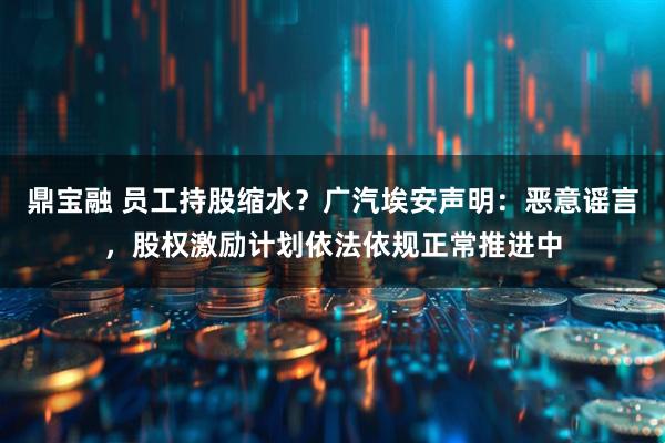 鼎宝融 员工持股缩水？广汽埃安声明：恶意谣言，股权激励计划依法依规正常推进中
