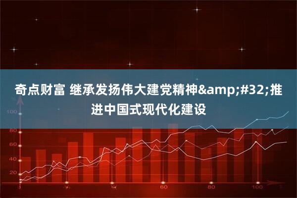 奇点财富 继承发扬伟大建党精神&#32;推进中国式现代化建设