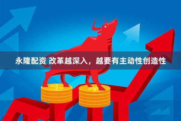 永隆配资 改革越深入，越要有主动性创造性