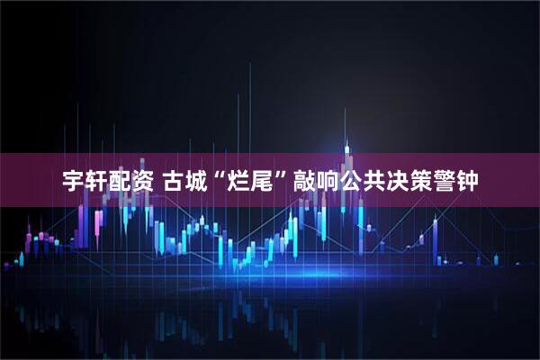 宇轩配资 古城“烂尾”敲响公共决策警钟