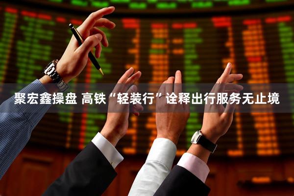 聚宏鑫操盘 高铁“轻装行”诠释出行服务无止境