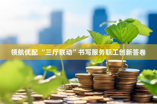 领航优配 “三厅联动”书写服务职工创新答卷