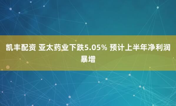 凯丰配资 亚太药业下跌5.05% 预计上半年净利润暴增