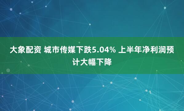 大象配资 城市传媒下跌5.04% 上半年净利润预计大幅下降