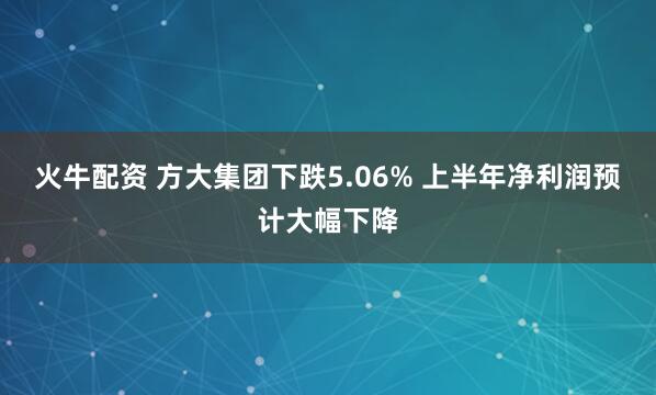 火牛配资 方大集团下跌5.06% 上半年净利润预计大幅下降