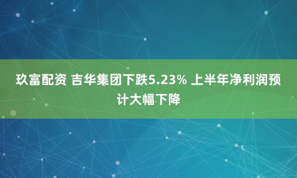 玖富配资 吉华集团下跌5.23% 上半年净利润预计大幅下降