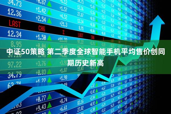 中证50策略 第二季度全球智能手机平均售价创同期历史新高