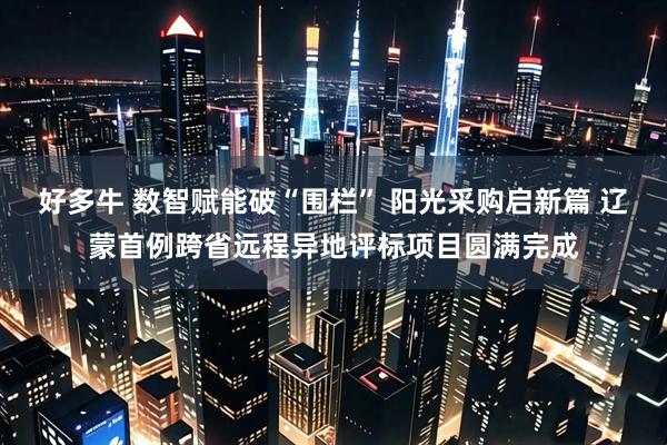 好多牛 数智赋能破“围栏” 阳光采购启新篇 辽蒙首例跨省远程异地评标项目圆满完成