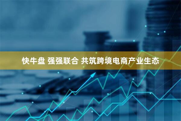 快牛盘 强强联合 共筑跨境电商产业生态