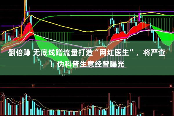 翻倍赚 无底线蹭流量打造“网红医生”，将严查！伪科普生意经曾曝光