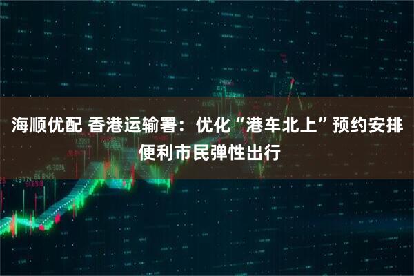 海顺优配 香港运输署：优化“港车北上”预约安排 便利市民弹性出行
