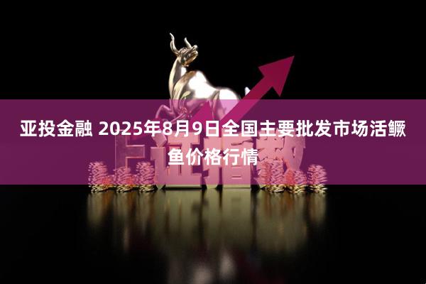 亚投金融 2025年8月9日全国主要批发市场活鳜鱼价格行情