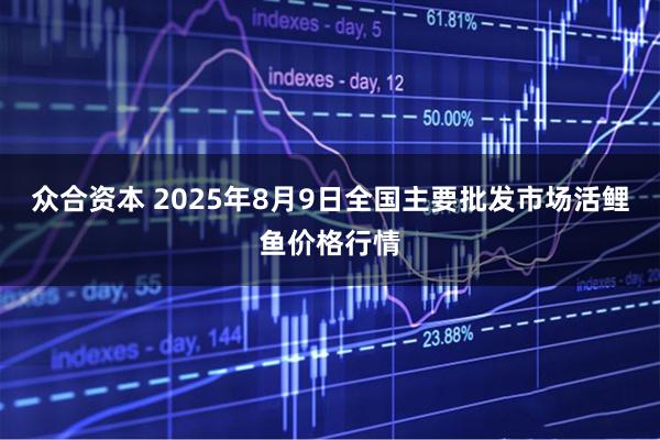 众合资本 2025年8月9日全国主要批发市场活鲤鱼价格行情