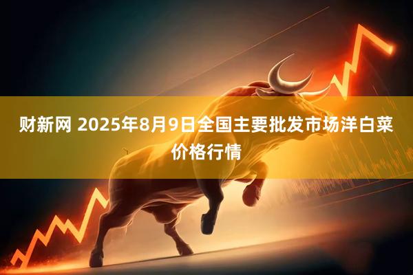 财新网 2025年8月9日全国主要批发市场洋白菜价格行情