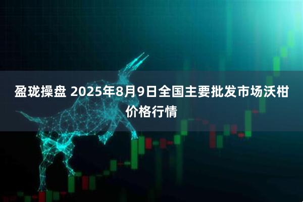 盈珑操盘 2025年8月9日全国主要批发市场沃柑价格行情